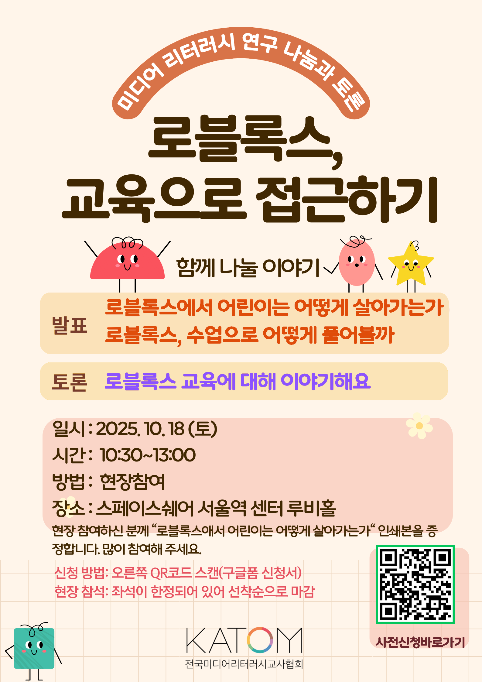 미디어 리터러시 연구 나눔과 토론 로블록스, 교육으로 접근하기 함께 나눌 이야기 발표:로블록스에서 어린이는 어떻게 살아가는가 로블록스, 수업으로 어떻게 풀어볼까, 토론:로블록스 교육에 대해 이야기해요, 일시: 2025.10.18(토), 시간: 10:30~13:00, 방법 : 현장참여, 장소 : 스페이스쉐어 서울역 센터 루비홀, 현장 참여하신 분께 '로블록스애서 어린이는 어떻게 살아가는가' 인쇄본을 증 정합니다. 많이 참여해 주세요. 신청 방법: 오른쪽 QR코드 스캔(구글폼 신청서) 현장 참석: 좌석이 한정되어 있어 선착순으로 마감 사전신청바로가기 https://forms.gle/XKUoqM8uS14o4DN98 KATOM 전국미디어리터러시교사협회